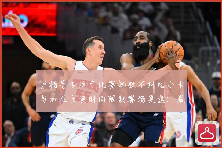 卢指导专注于比赛执教不纠结小卡与加兰出场时间限制赛场复盘：最新赛事动态与深度分析