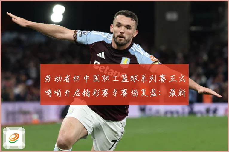 劳动者杯中国职工篮球系列赛正式鸣哨开启精彩赛季赛场复盘：最新赛事动态与深度分析