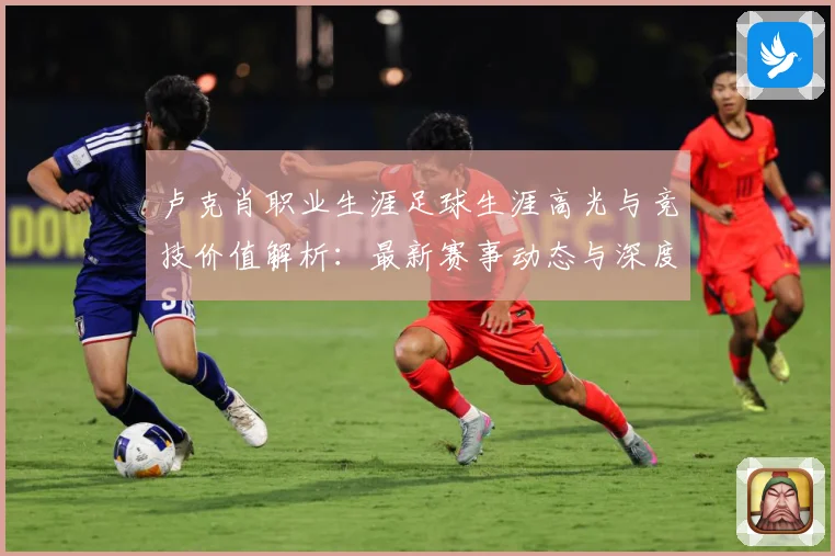 卢克肖职业生涯足球生涯高光与竞技价值解析：最新赛事动态与深度分析