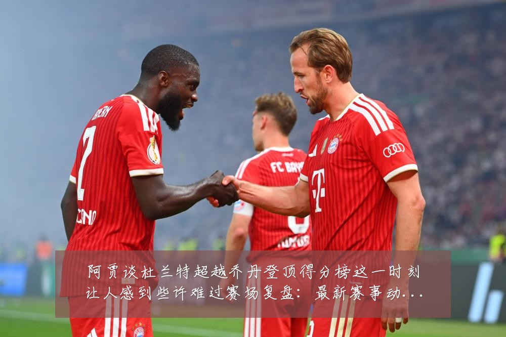 阿贾谈杜兰特超越乔丹登顶得分榜这一时刻让人感到些许难过赛场复盘：最新赛事动态与深度分析