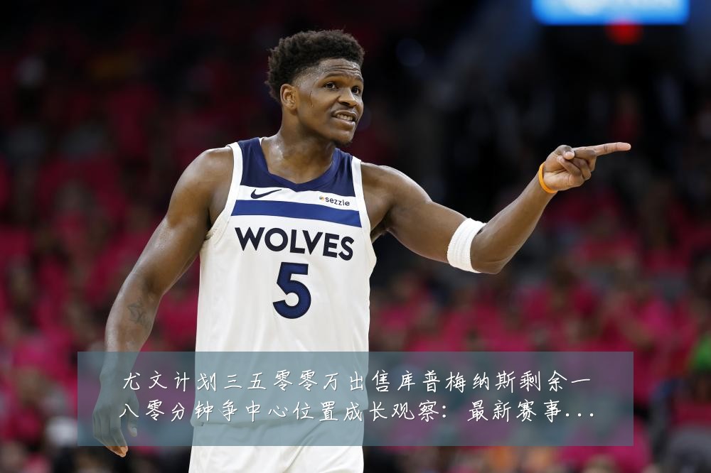 尤文计划三五零零万出售库普梅纳斯剩余一八零分钟争中心位置成长观察:最新赛事动态与深度分析