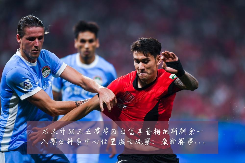 尤文计划三五零零万出售库普梅纳斯剩余一八零分钟争中心位置成长观察:最新赛事动态与深度分析