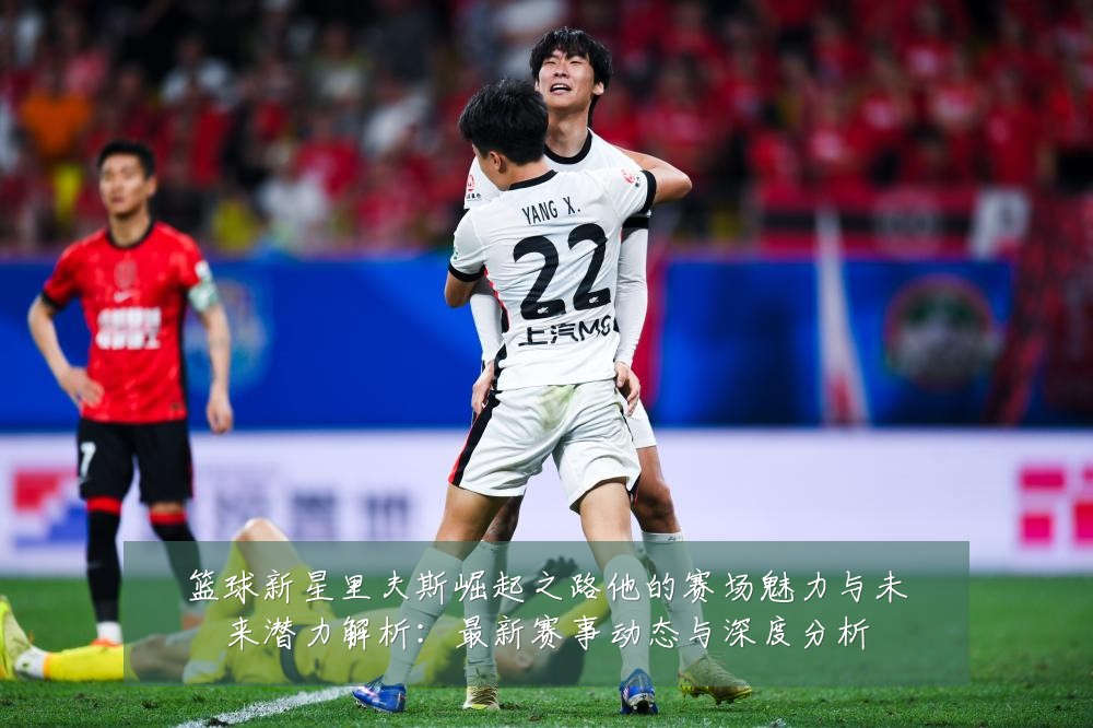 篮球新星里夫斯崛起之路他的赛场魅力与未来潜力解析：最新赛事动态与深度分析