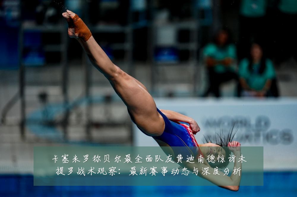 卡塞米罗称贝尔最全面队友费迪南德惊讶未提罗战术观察:最新赛事动态与深度分析
